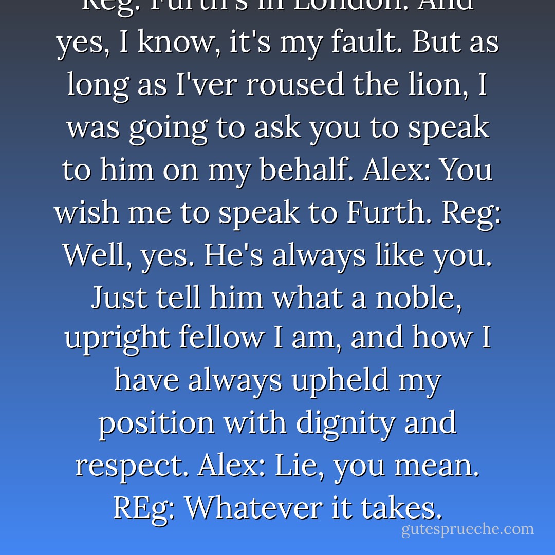 Reg: Furth's in London. And yes, I know, it's my fault. But as long as I'ver roused the lion, I was going to ask you to speak to him on my behalf.<br />Alex: You wish me to speak to Furth.<br />Reg: Well, yes. He's always like you. Just tell him what a noble, upright fellow I am, and how I have always upheld my position with dignity and respect.<br />Alex: Lie, you mean.<br />REg: Whatever it takes. - Suzanne Enoch