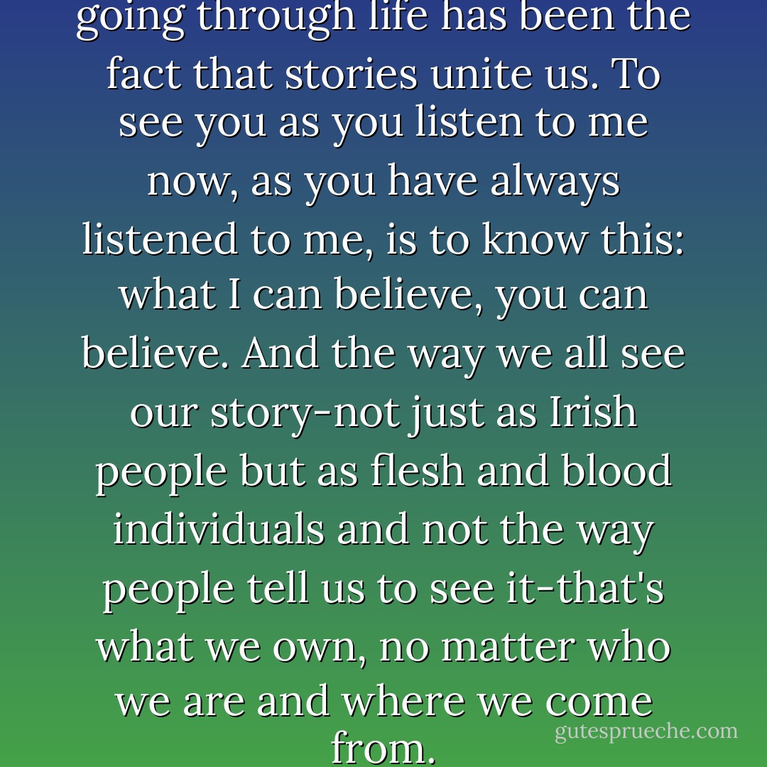 The one joy that has kept me going through life has been the fact that stories unite us. To see you as you listen to me now, as you have always listened to me, is to know this: what I can believe, you can believe. And the way we all see our story-not just as Irish people but as flesh and blood individuals and not the way people tell us to see it-that's what we own, no matter who we are and where we come from. - Frank Delaney