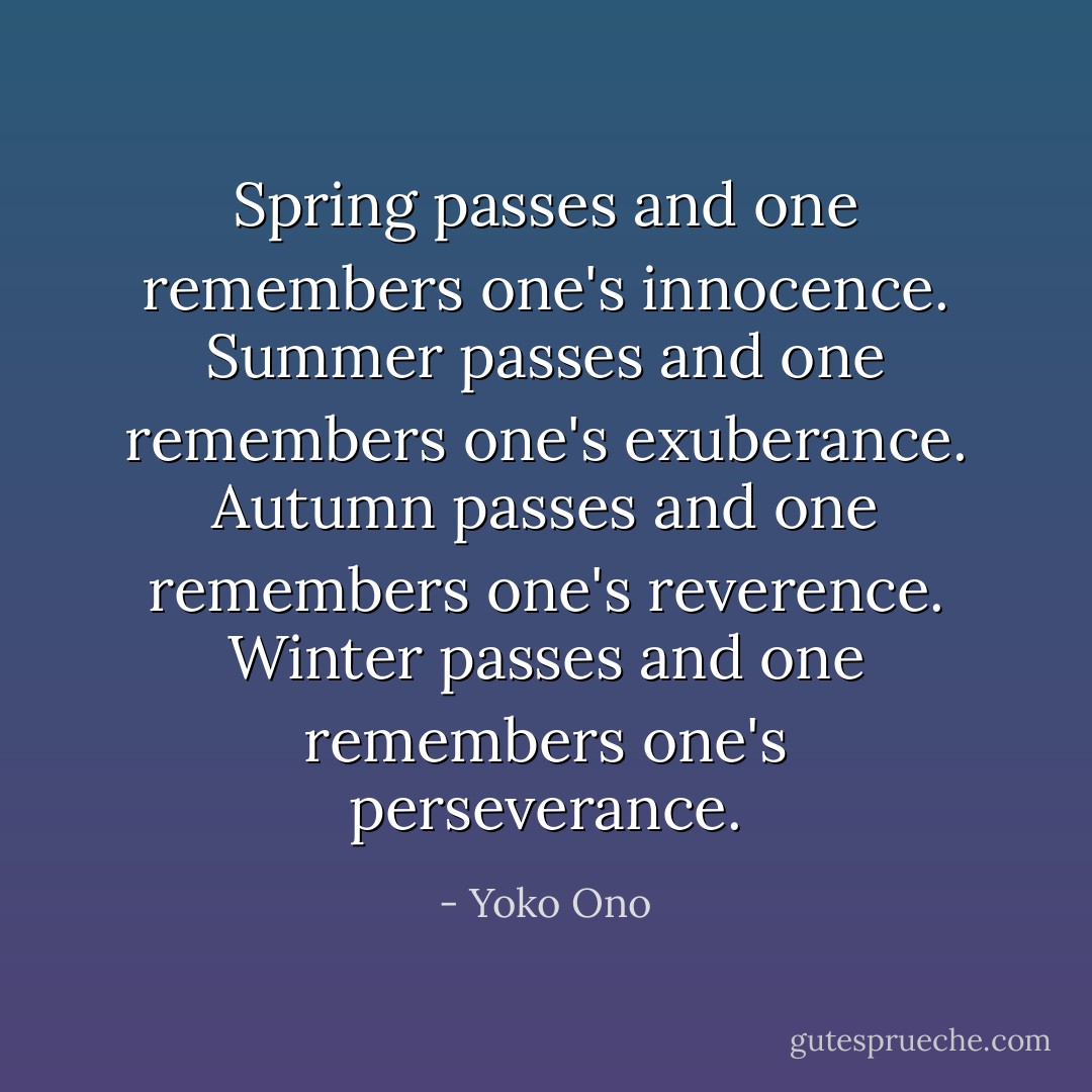 Spring passes and one remembers one's innocence.<br />Summer passes and one remembers one's exuberance.<br />Autumn passes and one remembers one's reverence.<br />Winter passes and one remembers one's perseverance. - Yoko Ono
