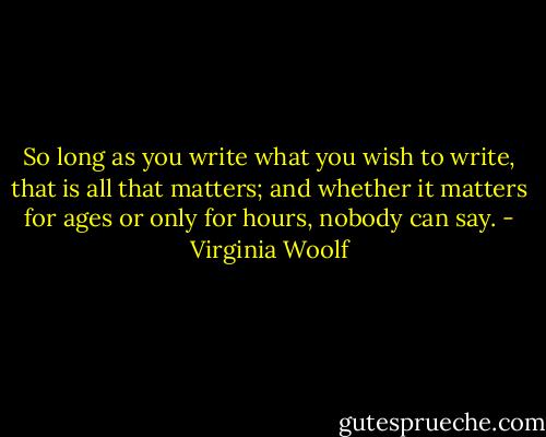 So long as you write what you wish to write, that is all that matters; and whether it matters for ages or only for hours, nobody can say. - Virginia Woolf