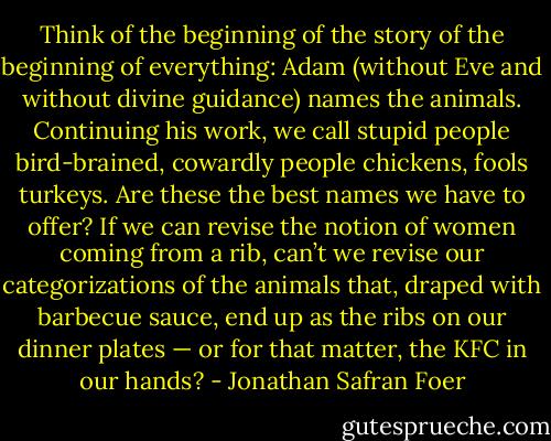 Think of the beginning of the story of the beginning of everything: Adam (without Eve and without divine guidance) names the animals. Continuing his work, we call stupid people bird-brained, cowardly people chickens, fools turkeys. Are these the best names we have to offer? If we can revise the notion of women coming from a rib, can’t we revise our categorizations of the animals that, draped with barbecue sauce, end up as the ribs on our dinner plates — or for that matter, the KFC in our hands? - Jonathan Safran Foer