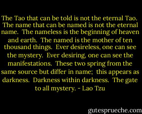 The Tao that can be told is not the eternal Tao. <br />The name that can be named is not the eternal name. <br />The nameless is the beginning of heaven and earth. <br />The named is the mother of ten thousand things. <br />Ever desireless, one can see the mystery. <br />Ever desiring, one can see the manifestations. <br />These two spring from the same source but differ in name;<br /> this appears as darkness. <br />Darkness within darkness. <br />The gate to all mystery. - Lao Tzu