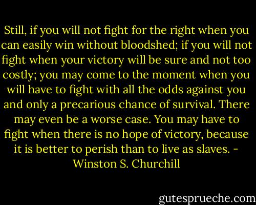 Still, if you will not fight for the right when you can easily win without bloodshed; if you will not fight when your victory will be sure and not too costly; you may come to the moment when you will have to fight with all the odds against you and only a precarious chance of survival. There may even be a worse case. You may have to fight when there is no hope of victory, because it is better to perish than to live as slaves. - Winston S. Churchill