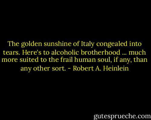 The golden sunshine of Italy congealed into tears. Here's to alcoholic brotherhood ... much more suited to the frail human soul, if any, than any other sort. - Robert A. Heinlein