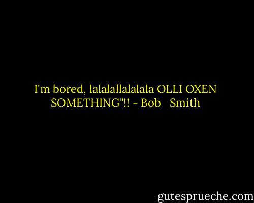 I'm bored, lalalallalalala OLLI OXEN SOMETHING"!! - Bob   Smith
