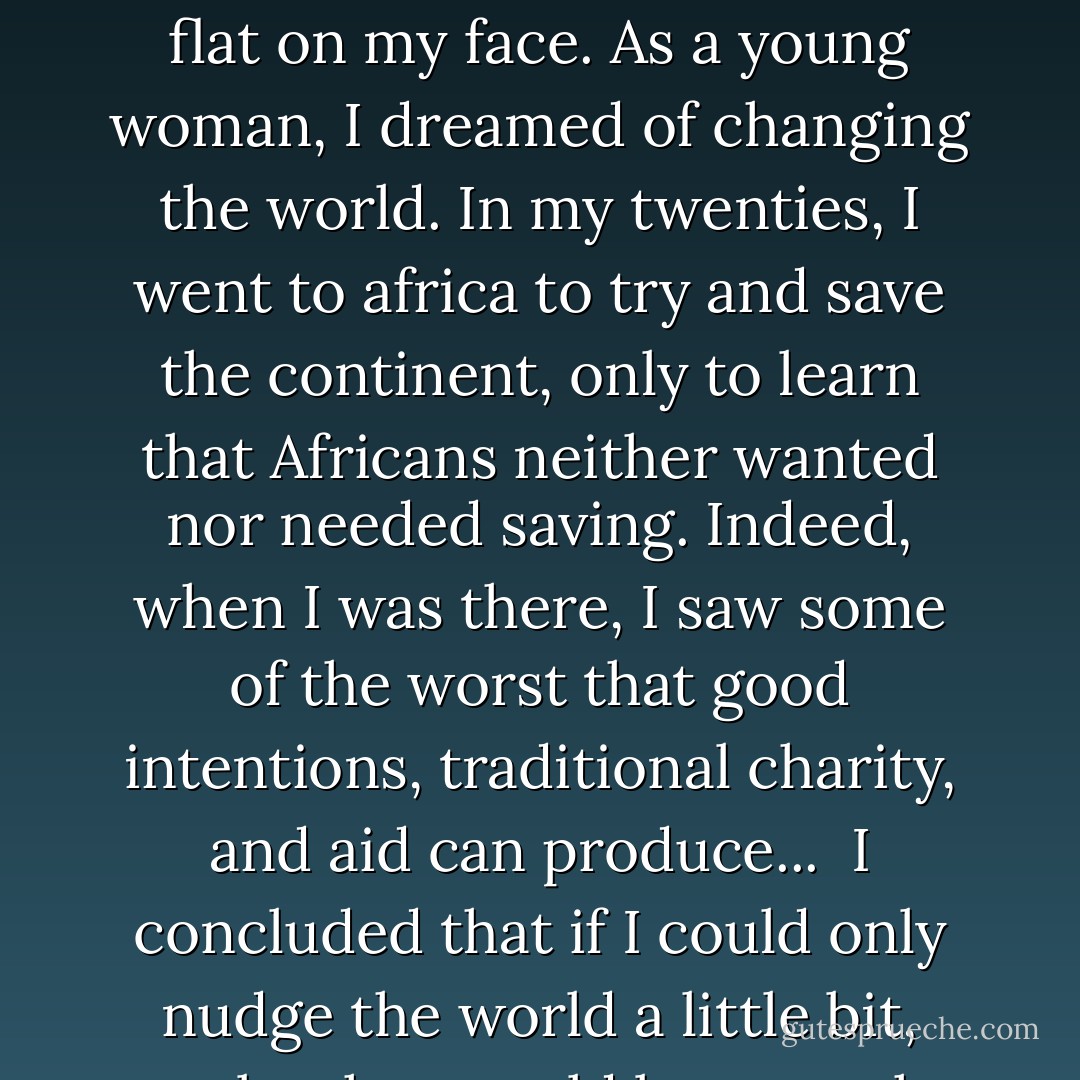 They say a journey of a thousand miles begins with a single step. I took mine and fell flat on my face. As a young woman, I dreamed of changing the world. In my twenties, I went to africa to try and save the continent, only to learn that Africans neither wanted nor needed saving. Indeed, when I was there, I saw some of the worst that good intentions, traditional charity, and aid can produce...<br /><br />I concluded that if I could only nudge the world a little bit, maybe that would be enough.<br /><br />But nudging isn't enough. - Jacqueline Novogratz