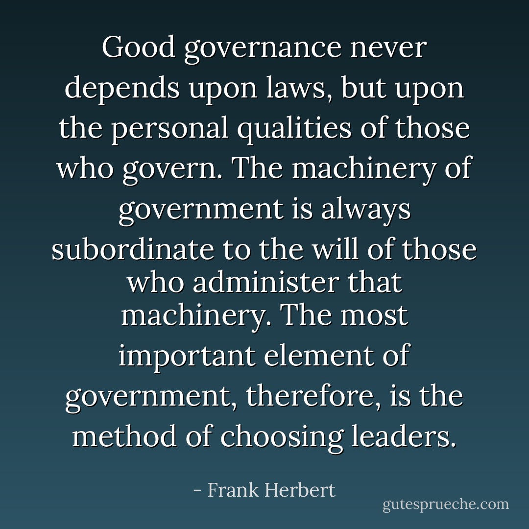 Good governance never depends upon laws, but upon the personal qualities of those who govern. The machinery of government is always subordinate to the will of those who administer that machinery. The most important element of government, therefore, is the method of choosing leaders. - Frank Herbert
