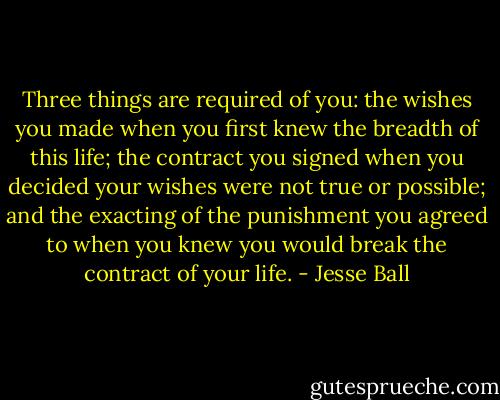 Three things are required of you: the wishes you made when you first knew the breadth of this life; the contract you signed when you decided your wishes were not true or possible; and the exacting of the punishment you agreed to when you knew you would break the contract of your life. - Jesse Ball