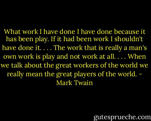 What work I have done I have done because it has been play. If it had been work I shouldn't have done it. . . . The work that is really a man's own work is play and not work at all. . . . When we talk about the great workers of the world we really mean the great players of the world. - Mark Twain