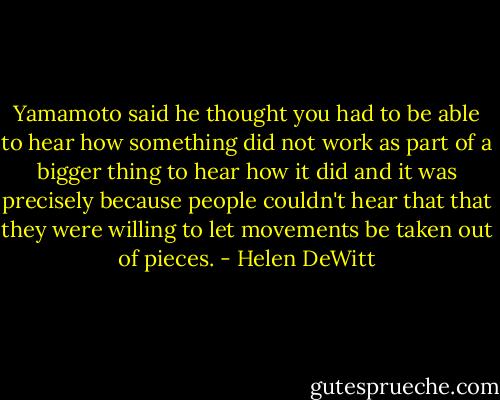 Yamamoto said he thought you had to be able to hear how something did not work as part of a bigger thing to hear how it did and it was precisely because people couldn't hear that that they were willing to let movements be taken out of pieces. - Helen DeWitt