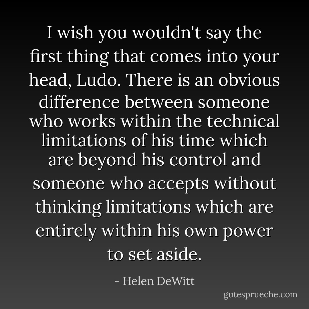 I wish you wouldn't say the first thing that comes into your head, Ludo. There is an obvious difference between someone who works within the technical limitations of his time which are beyond his control and someone who accepts without thinking limitations which are entirely within his own power to set aside. - Helen DeWitt