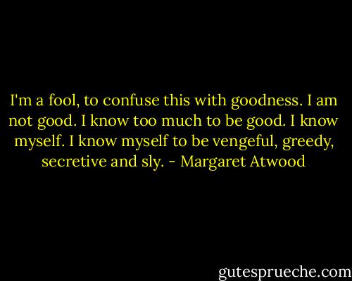 I'm a fool, to confuse this with goodness. I am not good.<br />I know too much to be good. I know myself.<br />I know myself to be vengeful, greedy, secretive and sly. - Margaret Atwood