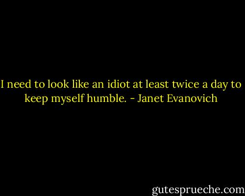 I need to look like an idiot at least twice a day to keep myself humble. - Janet Evanovich