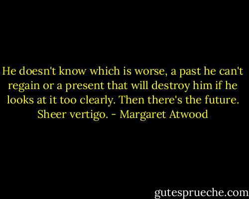 He doesn't know which is worse, a past he can't regain or a present that will destroy him if he looks at it too clearly. Then there's the future. Sheer vertigo. - Margaret Atwood