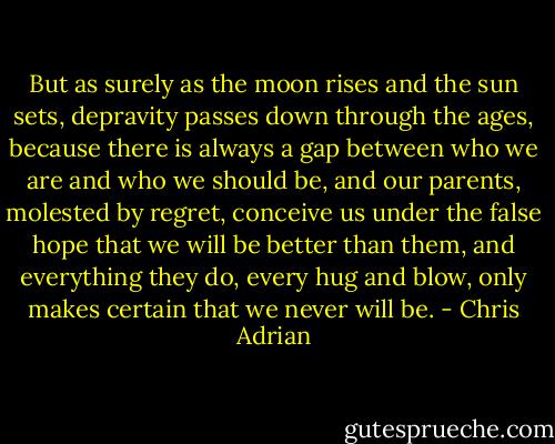 But as surely as the moon rises and the sun sets, depravity passes down through the ages, because there is always a gap between who we are and who we should be, and our parents, molested by regret, conceive us under the false hope that we will be better than them, and everything they do, every hug and blow, only makes certain that we never will be. - Chris Adrian
