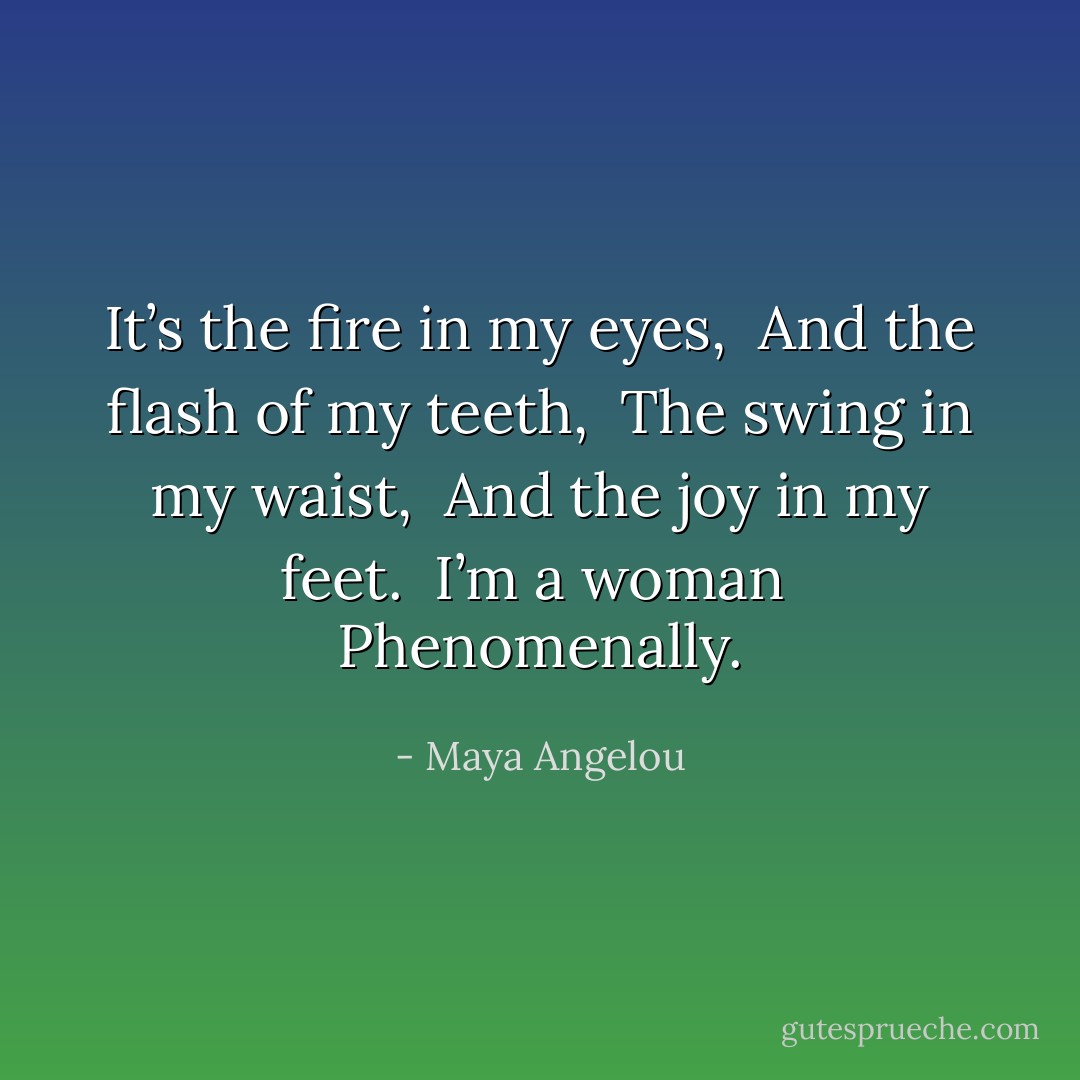 It’s the fire in my eyes, <br />And the flash of my teeth, <br />The swing in my waist, <br />And the joy in my feet. <br />I’m a woman <br />Phenomenally. - Maya Angelou