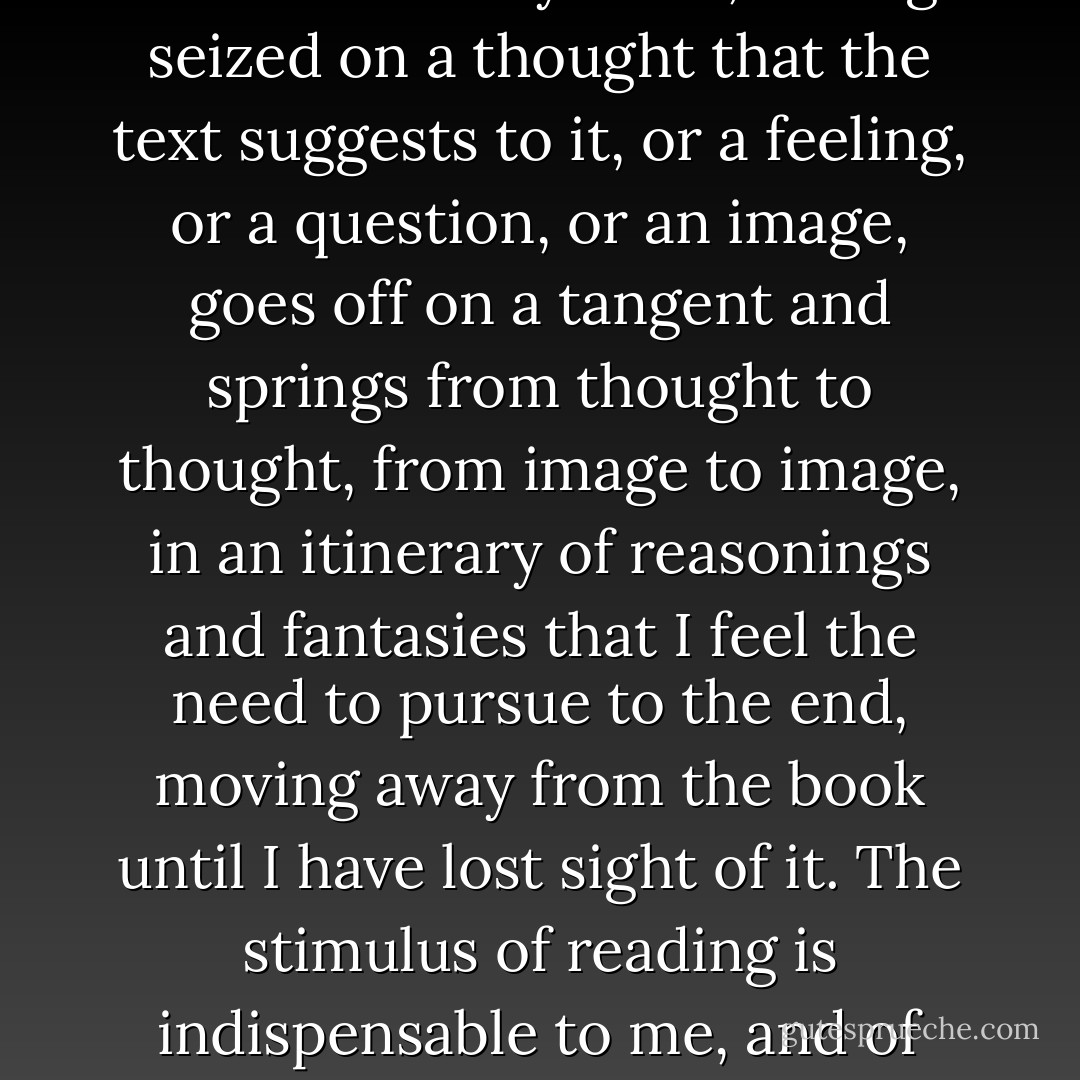 Don't be amazed if you see my eyes always wandering. In fact, this is my way of reading, and it is only in this way that reading proves fruitful to me. If a book truly interests me, I cannot follow it for more than a few lines before my mind, having seized on a thought that the text suggests to it, or a feeling, or a question, or an image, goes off on a tangent and springs from thought to thought, from image to image, in an itinerary of reasonings and fantasies that I feel the need to pursue to the end, moving away from the book until I have lost sight of it. The stimulus of reading is indispensable to me, and of meaty reading, even if, of every book, I manage to read no more than a few pages. But those few pages already enclose for me whole universes, which I can never exhaust. - Italo Calvino