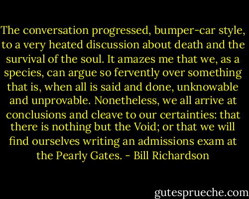 The conversation progressed, bumper-car style, to a very heated discussion about death and the survival of the soul. It amazes me that we, as a species, can argue so fervently over something that is, when all is said and done, unknowable and unprovable. Nonetheless, we all arrive at conclusions and cleave to our certainties: that there is nothing but the Void; or that we will find ourselves writing an admissions exam at the Pearly Gates. - Bill Richardson