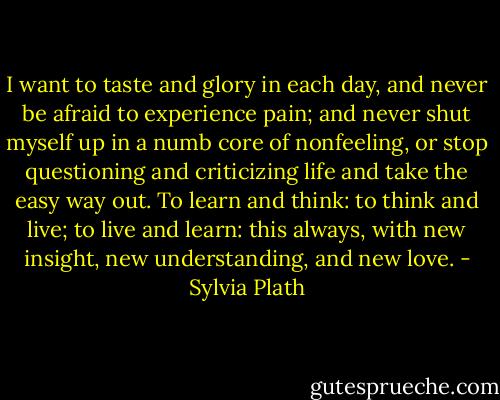I want to taste and glory in each day, and never be afraid to experience pain; and never shut myself up in a numb core of nonfeeling, or stop questioning and criticizing life and take the easy way out. To learn and think: to think and live; to live and learn: this always, with new insight, new understanding, and new love. - Sylvia Plath