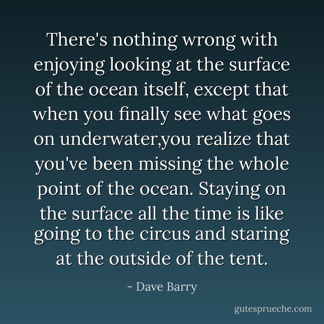 There's nothing wrong with enjoying looking at the surface of the ocean itself, except that when you finally see what goes on underwater,you realize that you've been missing the whole point of the ocean. Staying on the surface all the time is like going to the circus and staring at the outside of the tent. - Dave Barry