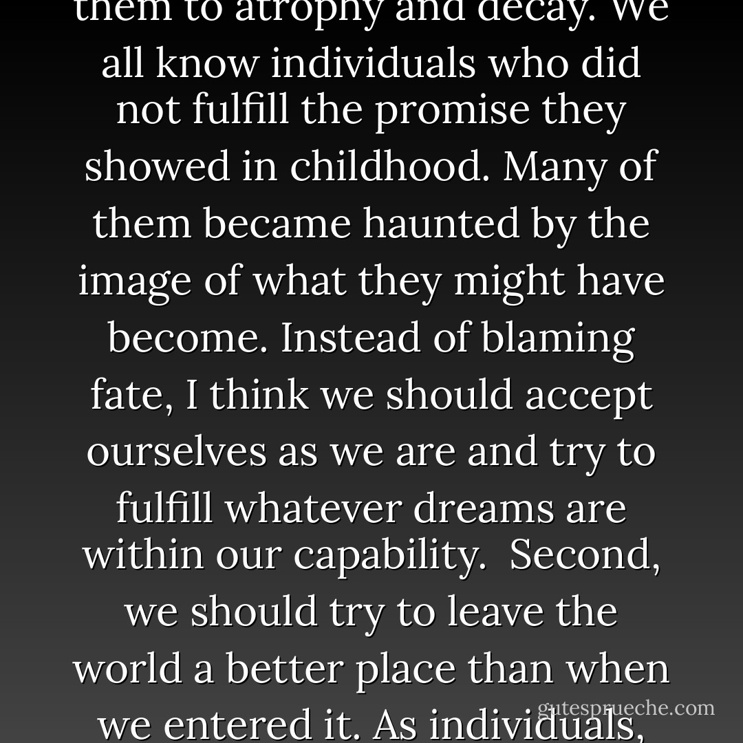 Beyond work and love, I would add two other ingredients that give meaning to life. First, to fulfill whatever talents we are born with. However blessed we are by fate with different abilities and strengths, we should try to develop them to the fullest, rather than allow them to atrophy and decay. We all know individuals who did not fulfill the promise they showed in childhood. Many of them became haunted by the image of what they might have become. Instead of blaming fate, I think we should accept ourselves as we are and try to fulfill whatever dreams are within our capability.<br /><br />Second, we should try to leave the world a better place than when we entered it. As individuals, we can make a difference, whether it is to probe the secrets of Nature, to clean up the environment and work for peace and social justice, or to nurture the inquisitive, vibrant spirit of the young by being a mentor and a guide. - Michio Kaku