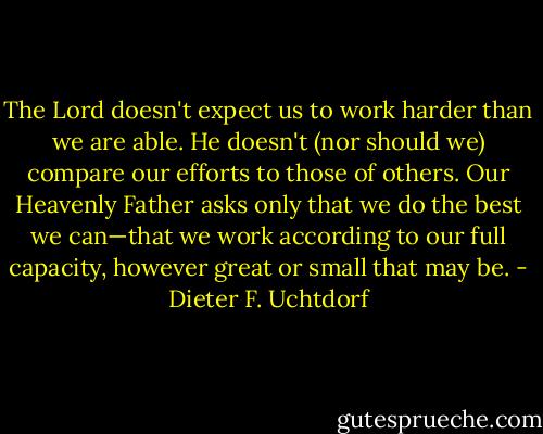 The Lord doesn't expect us to work harder than we are able. He doesn't (nor should we) compare our efforts to those of others. Our Heavenly Father asks only that we do the best we can—that we work according to our full capacity, however great or small that may be. - Dieter F. Uchtdorf