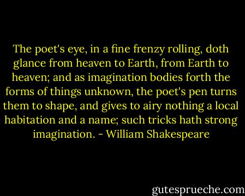 The poet's eye, in a fine frenzy rolling, doth glance from heaven to Earth, from Earth to heaven; and as imagination bodies forth the forms of things unknown, the poet's pen turns them to shape, and gives to airy nothing a local habitation and a name; such tricks hath strong imagination. - William Shakespeare
