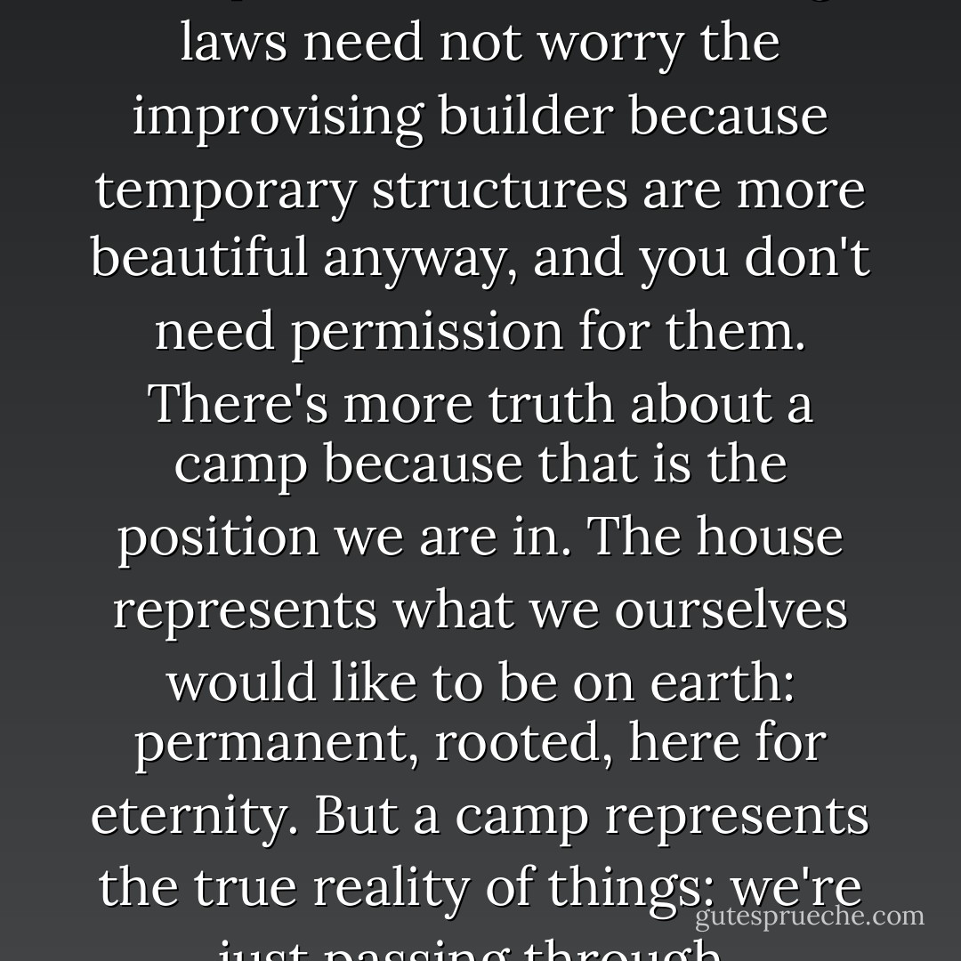 There's more truth about a camp than a house. Planning laws need not worry the improvising builder because temporary structures are more beautiful anyway, and you don't need permission for them. There's more truth about a camp because that is the position we are in. The house represents what we ourselves would like to be on earth: permanent, rooted, here for eternity. But a camp represents the true reality of things: we're just passing through. - Roger  Deakin