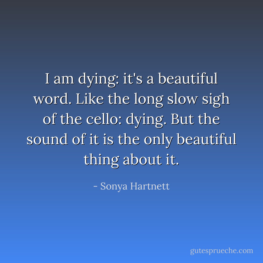 I am dying: it's a beautiful word. Like the long slow sigh of the cello: dying. But the sound of it is the only beautiful thing about it. - Sonya Hartnett