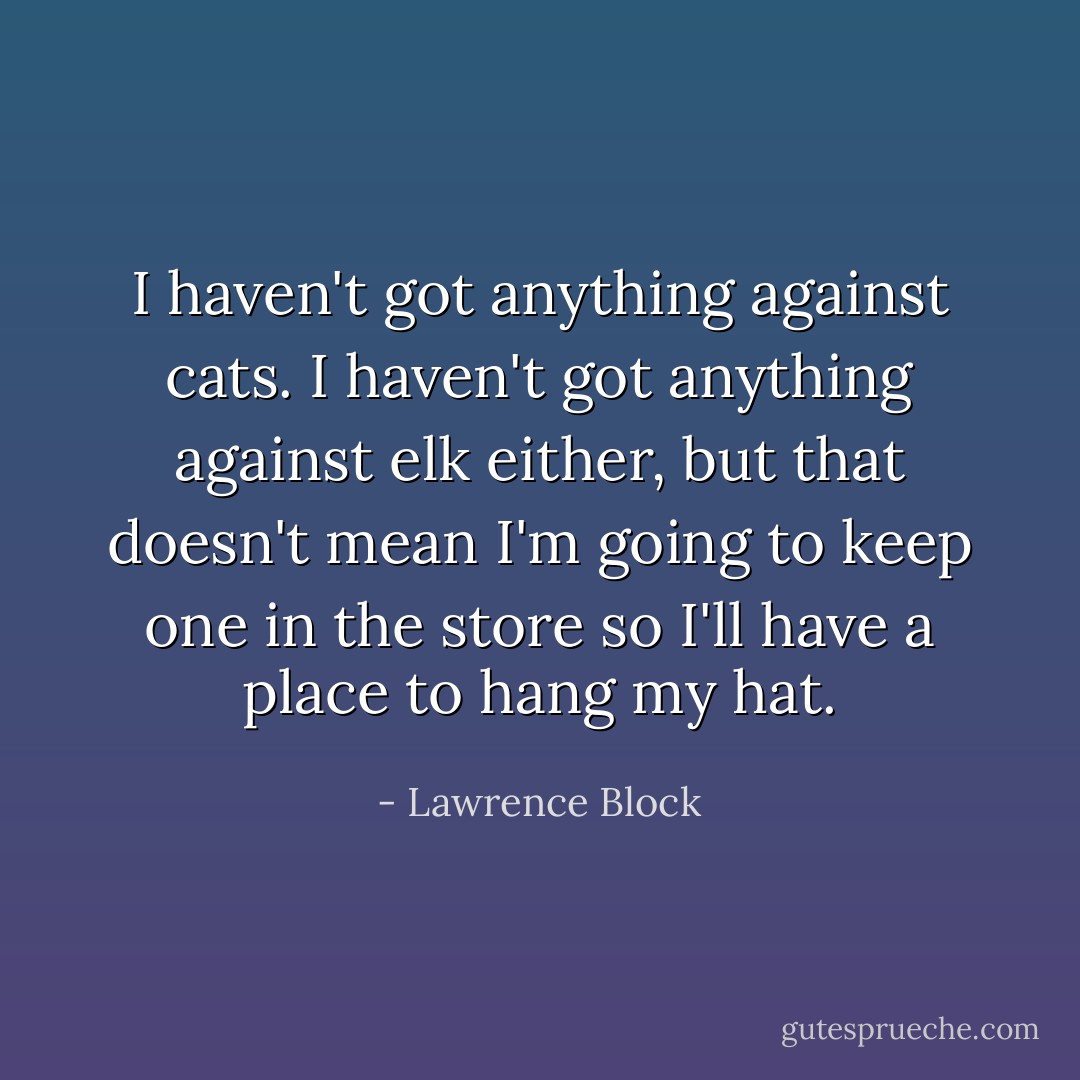 I haven't got anything against cats. I haven't got anything against elk either, but that doesn't mean I'm going to keep one in the store so I'll have a place to hang my hat. - Lawrence Block