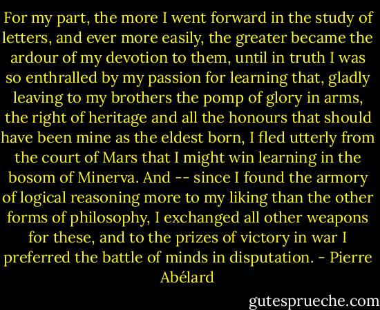 For my part, the more I went forward in the study of letters, and ever more easily, the greater became the ardour of my devotion to them, until in truth I was so enthralled by my passion for learning that, gladly leaving to my brothers the pomp of glory in arms, the right of heritage and all the honours that should have been mine as the eldest born, I fled utterly from the court of Mars that I might win learning in the bosom of Minerva. And -- since I found the armory of logical reasoning more to my liking than the other forms of philosophy, I exchanged all other weapons for these, and to the prizes of victory in war I preferred the battle of minds in disputation. - Pierre Abélard