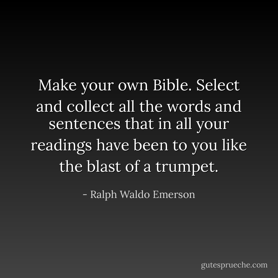 Make your own Bible. Select and collect all the words and sentences that in all your readings have been to you like the blast of a trumpet. - Ralph Waldo Emerson