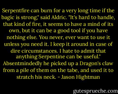 Serpentfire can burn for a very long time if the bagic is strong," said Aldric. "It's hard to handle, that kind of fire, it seems to have a mind of its own, but it can be a good tool if you have nothing else. You never, ever want to use it unless you need it. I keep it around in case of dire circumstances. I hate to admit that anything Serpentine can be useful." Absentmindedly he picked up a Dragon's claw from a pile of them on the tabe, and used it to stratch his neck. - Jason Hightman