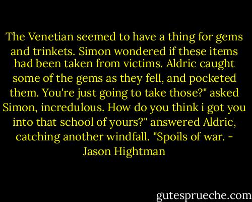 The Venetian seemed to have a thing for gems and trinkets. Simon wondered if these items had been taken from victims.<br />Aldric caught some of the gems as they fell, and pocketed them.<br />You're just going to take those?" asked Simon, incredulous.<br />How do you think i got you into that school of yours?" answered Aldric, catching another windfall. "Spoils of war. - Jason Hightman