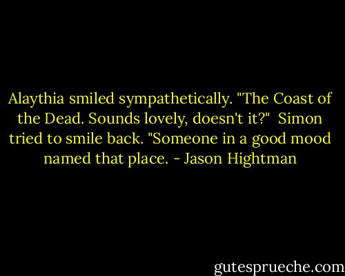 Alaythia smiled sympathetically. "The Coast of the Dead. Sounds lovely, doesn't it?" <br />Simon tried to smile back. "Someone in a good mood named that place. - Jason Hightman