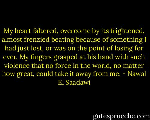 My heart faltered, overcome by its frightened, almost frenzied beating because of something I had just lost, or was on the point of losing for ever. My fingers grasped at his hand with such violence that no force in the world, no matter how great, could take it away from me. - Nawal El Saadawi