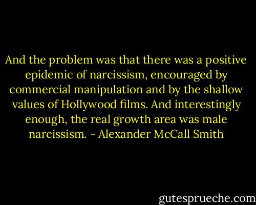 And the problem was that there was a positive epidemic of narcissism, encouraged by commercial manipulation and by the shallow values of Hollywood films. And interestingly enough, the real growth area was male narcissism. - Alexander McCall Smith