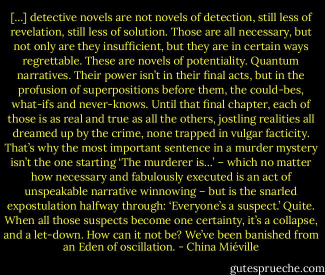 […] detective novels are not novels of detection, still less of revelation, still less of solution. Those are all necessary, but not only are they insufficient, but they are in certain ways regrettable. These are novels of potentiality. Quantum narratives. Their power isn’t in their final acts, but in the profusion of superpositions before them, the could-bes, what-ifs and never-knows. Until that final chapter, each of those is as real and true as all the others, jostling realities all dreamed up by the crime, none trapped in vulgar facticity. That’s why the most important sentence in a murder mystery isn’t the one starting ‘The murderer is…’ – which no matter how necessary and fabulously executed is an act of unspeakable narrative winnowing – but is the snarled expostulation halfway through: ‘Everyone’s a suspect.’ Quite. When all those suspects become one certainty, it’s a collapse, and a let-down. How can it not be? We’ve been banished from an Eden of oscillation. - China Miéville