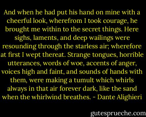 And when he had put his hand on mine with a cheerful look, wherefrom I took courage, he brought me within to the secret things. Here sighs, laments, and deep wailings were resounding through the starless air; wherefore at first I wept thereat. Strange tongues, horrible utterances, words of woe, accents of anger, voices high and faint, and sounds of hands with them, were making a tumult which whirls always in that air forever dark, like the sand when the whirlwind breathes. - Dante Alighieri