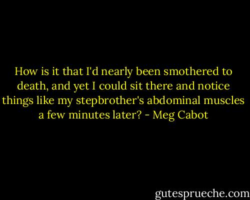 How is it that I'd nearly been smothered to death, and yet I could sit there and notice things like my stepbrother's abdominal muscles a few minutes later? - Meg Cabot