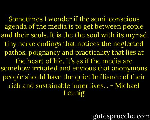 Sometimes I wonder if the semi-conscious agenda of the media is to get between people and their souls. It is the the soul with its myriad tiny nerve endings that notices the neglected pathos, poignancy and practicality that lies at the heart of life. It’s as if the media are somehow irritated and envious that anonymous people should have the quiet brilliance of their rich and sustainable inner lives... - Michael Leunig