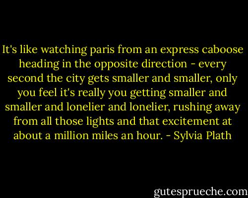 It's like watching paris from an express caboose heading in the opposite direction - every second the city gets smaller and smaller, only you feel it's really you getting smaller and smaller and lonelier and lonelier, rushing away from all those lights and that excitement at about a million miles an hour. - Sylvia Plath
