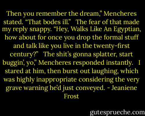 Then you remember the dream,” Mencheres stated. “That bodes ill.”<br /> <br />The fear of that made my reply snappy. “Hey, Walks Like An Egyptian, how about for once you drop the formal stuff and talk like you live in the twenty-first century?”<br /> <br />The shit’s gonna splatter, start buggin’, yo,” Mencheres responded instantly.<br /> <br />I stared at him, then burst out laughing, which was highly inappropriate considering the very grave warning he’d just conveyed. - Jeaniene Frost