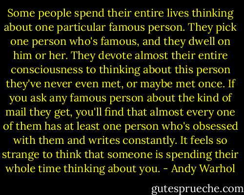 Some people spend their entire lives thinking about one particular famous person. They pick one person who's famous, and they dwell on him or her. They devote almost their entire consciousness to thinking about this person they've never even met, or maybe met once. If you ask any famous person about the kind of mail they get, you'll find that almost every one of them has at least one person who's obsessed with them and writes constantly. It feels so strange to think that someone is spending their whole time thinking about you. - Andy Warhol