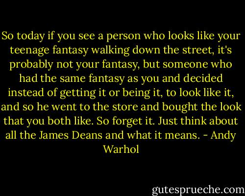 So today if you see a person who looks like your teenage fantasy walking down the street, it's probably not your fantasy, but someone who had the same fantasy as you and decided instead of getting it or being it, to look like it, and so he went to the store and bought the look that you both like.<br />So forget it. Just think about all the James Deans and what it means. - Andy Warhol