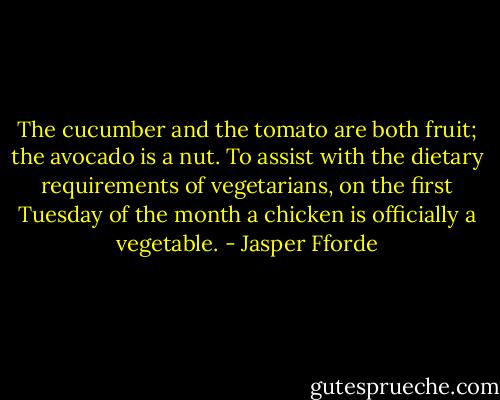 The cucumber and the tomato are both fruit; the avocado is a nut. To assist with the dietary requirements of vegetarians, on the first Tuesday of the month a chicken is officially a vegetable. - Jasper Fforde