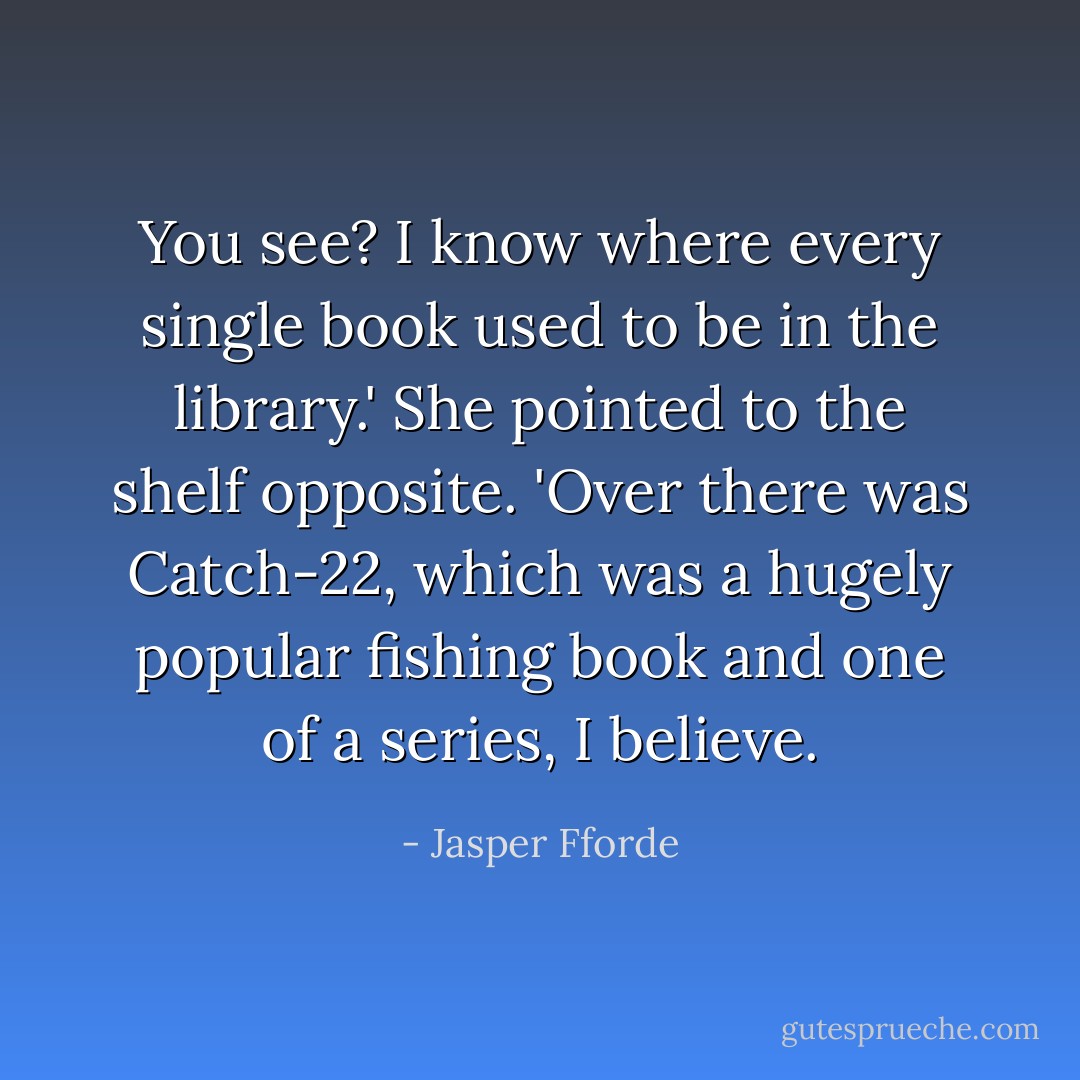 You see? I know where every single book used to be in the library.' She pointed to the shelf opposite. 'Over there was <i>Catch-22</i>, which was a hugely popular fishing book and one of a series, I believe. - Jasper Fforde