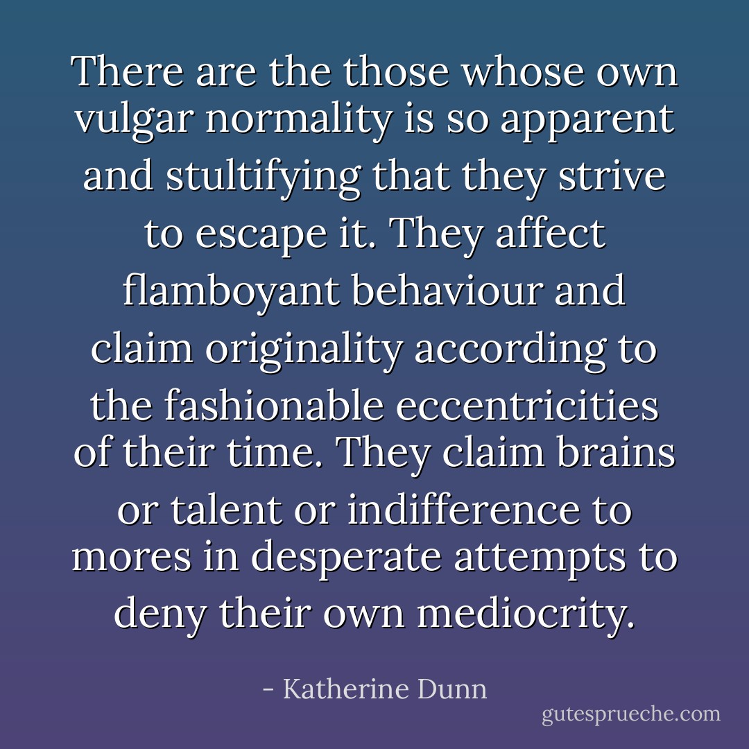 There are the those whose own vulgar normality is so apparent and stultifying that they strive to escape it. They affect flamboyant behaviour and claim originality according to the fashionable eccentricities of their time. They claim brains or talent or indifference to mores in desperate attempts to deny their own mediocrity. - Katherine Dunn