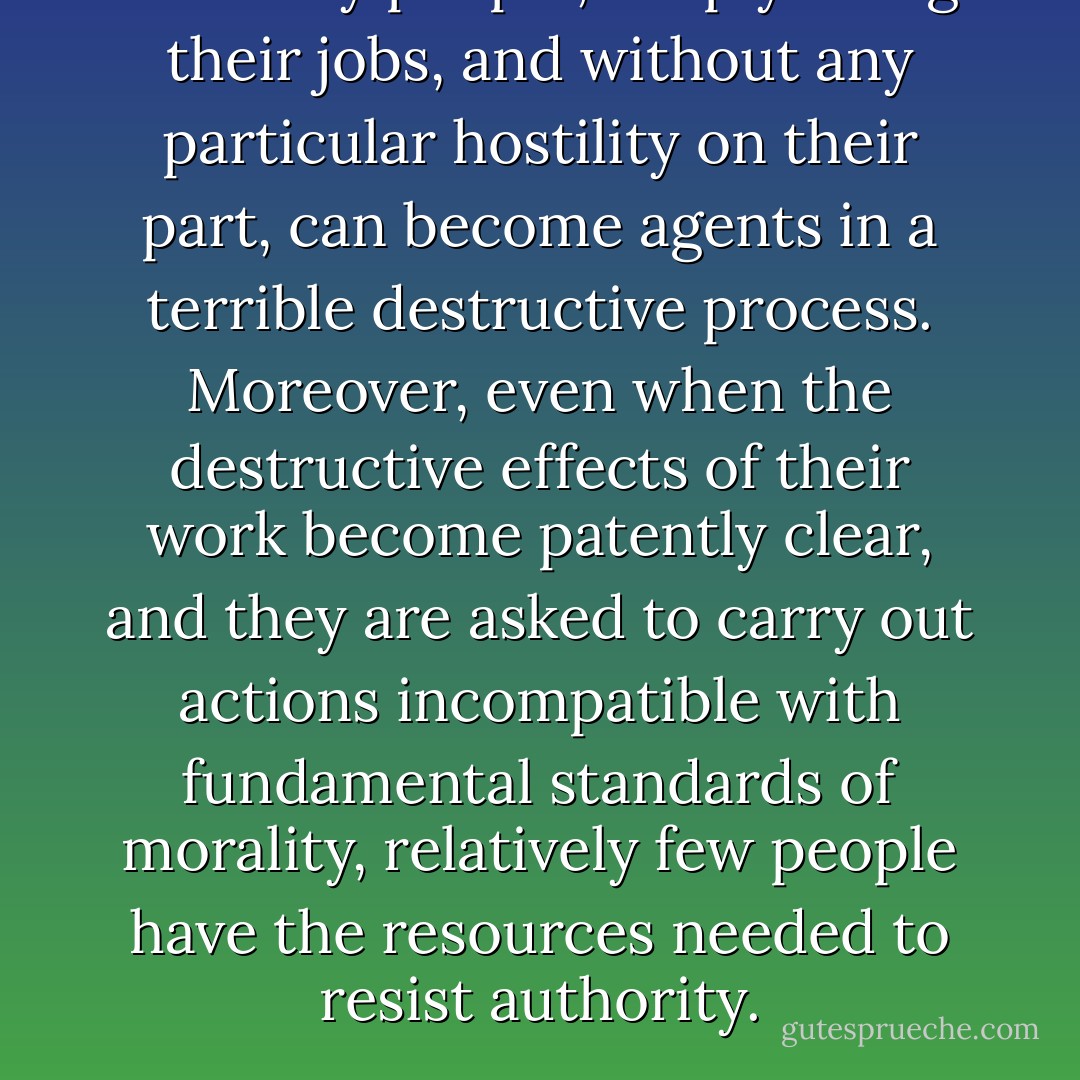Ordinary people, simply doing their jobs, and without any particular hostility on their part, can become agents in a terrible destructive process. Moreover, even when the destructive effects of their work become patently clear, and they are asked to carry out actions incompatible with fundamental standards of morality, relatively few people have the resources needed to resist authority. - Stanley Milgram