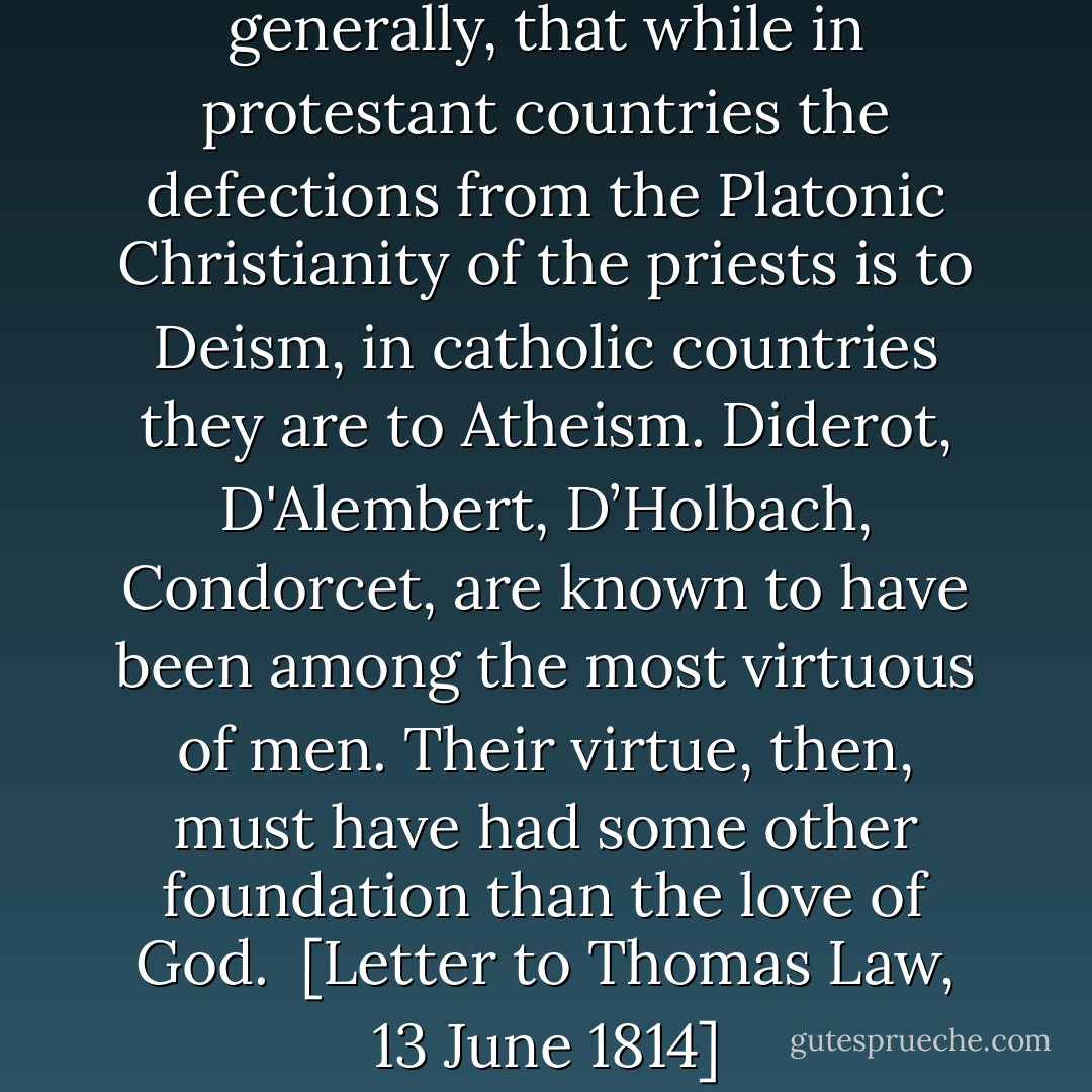 I have observed, indeed, generally, that while in protestant countries the defections from the Platonic Christianity of the priests is to Deism, in catholic countries they are to Atheism. <a href="https://www.goodreads.com/author/show/11004.Diderot" title="Diderot" rel="nofollow noopener">Diderot</a>, <a href="https://www.goodreads.com/author/show/3295333.D_Alembert" title="D'Alembert" rel="nofollow noopener">D'Alembert</a>, <a href="https://www.goodreads.com/author/show/1228712.D_Holbach" title="D’Holbach" rel="nofollow noopener">D’Holbach</a>, <a href="https://www.goodreads.com/author/show/6420223.Condorcet" title="Condorcet" rel="nofollow noopener">Condorcet</a>, are known to have been among the most virtuous of men. Their virtue, then, must have had some other foundation than the love of God.<br /><br />[<i>Letter to Thomas Law, 13 June 1814</i>] - Thomas Jefferson